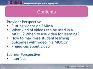 Provider Perspective
• Putting videos on EMMA
• What kind of videos can be used in a
MOOC? When to use video for learning?
• How to maximise student learning
outcomes with video in a MOOC?
• Prejudices about video
Learner Perspective
• Interface
Contents
 