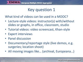 Key question 1
What kind of videos can be used in a MOOC?
• Lecture-style videos: instructor(s) with/without
slides or graphs, in office, classroom, studio
• Tutorial videos: video screencast, Khan-style
• Expert interviews
• Panel discussion
• Documentary/reportage style (live demos, e.g.
surgeries; location shoot)
• All moving images like… (archival, Europeana…)
 