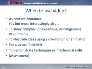 When to use video?
• As content container,
yes but more interestingly also…
• To show complex (or expensive, or dangerous)
experiments
• To illustrate ideas using slow-motion or animation
• For a virtual field visit
• To demonstrate techniques or mechanical skills
• (assessment)
 