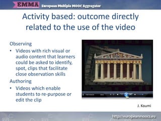Activity based: outcome directly
related to the use of the video
Observing
• Videos with rich visual or
audio content that learners
could be asked to identify,
spot, clips that facilitate
close observation skills
Authoring
• Videos which enable
students to re-purpose or
edit the clip
J. Koumi
 