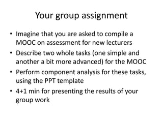 Your group assignment
• Imagine that you are asked to compile a
MOOC on assessment for new lecturers
• Describe two whole tasks (one simple and
another a bit more advanced) for the MOOC
• Perform component analysis for these tasks,
using the PPT template
• 4+1 min for presenting the results of your
group work
 