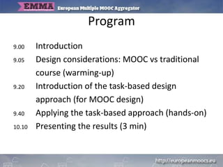 Program
9.00 Introduction
9.05 Design considerations: MOOC vs traditional
course (warming-up)
9.20 Introduction of the task-based design
approach (for MOOC design)
9.40 Applying the task-based approach (hands-on)
10.10 Presenting the results (3 min)
 