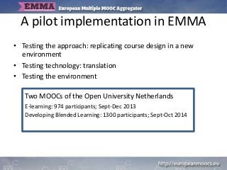 A pilot implementation in EMMA
• Testing the approach: replicating course design in a new
environment
• Testing technology: translation
• Testing the environment
Two MOOCs of the Open University Netherlands
E-learning: 974 participants; Sept-Dec 2013
Developing Blended Learning: 1300 participants; Sept-Oct 2014
 