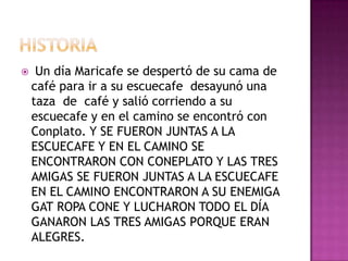  Un día Maricafe se despertó de su cama de
café para ir a su escuecafe desayunó una
taza de café y salió corriendo a su
escuecafe y en el camino se encontró con
Conplato. Y SE FUERON JUNTAS A LA
ESCUECAFE Y EN EL CAMINO SE
ENCONTRARON CON CONEPLATO Y LAS TRES
AMIGAS SE FUERON JUNTAS A LA ESCUECAFE
EN EL CAMINO ENCONTRARON A SU ENEMIGA
GAT ROPA CONE Y LUCHARON TODO EL DÍA
GANARON LAS TRES AMIGAS PORQUE ERAN
ALEGRES.
 