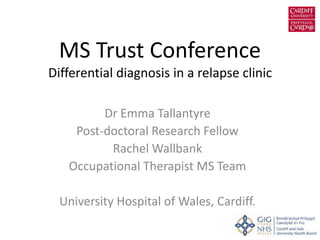 MS Trust Conference
Differential diagnosis in a relapse clinic
Dr Emma Tallantyre
Post-doctoral Research Fellow
Rachel Wallbank
Occupational Therapist MS Team
University Hospital of Wales, Cardiff.
 