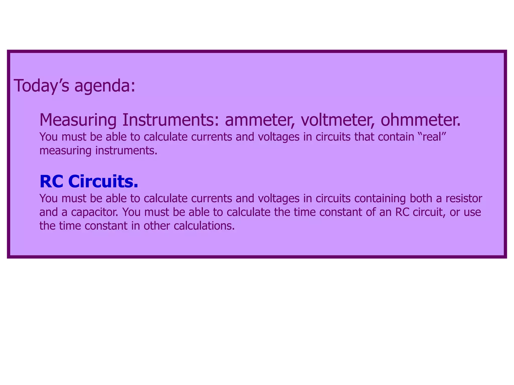 Today’s agenda:
Measuring Instruments: ammeter, voltmeter, ohmmeter.
You must be able to calculate currents and voltages in circuits that contain “real”
measuring instruments.
RC Circuits.
You must be able to calculate currents and voltages in circuits containing both a resistor
and a capacitor. You must be able to calculate the time constant of an RC circuit, or use
the time constant in other calculations.
 