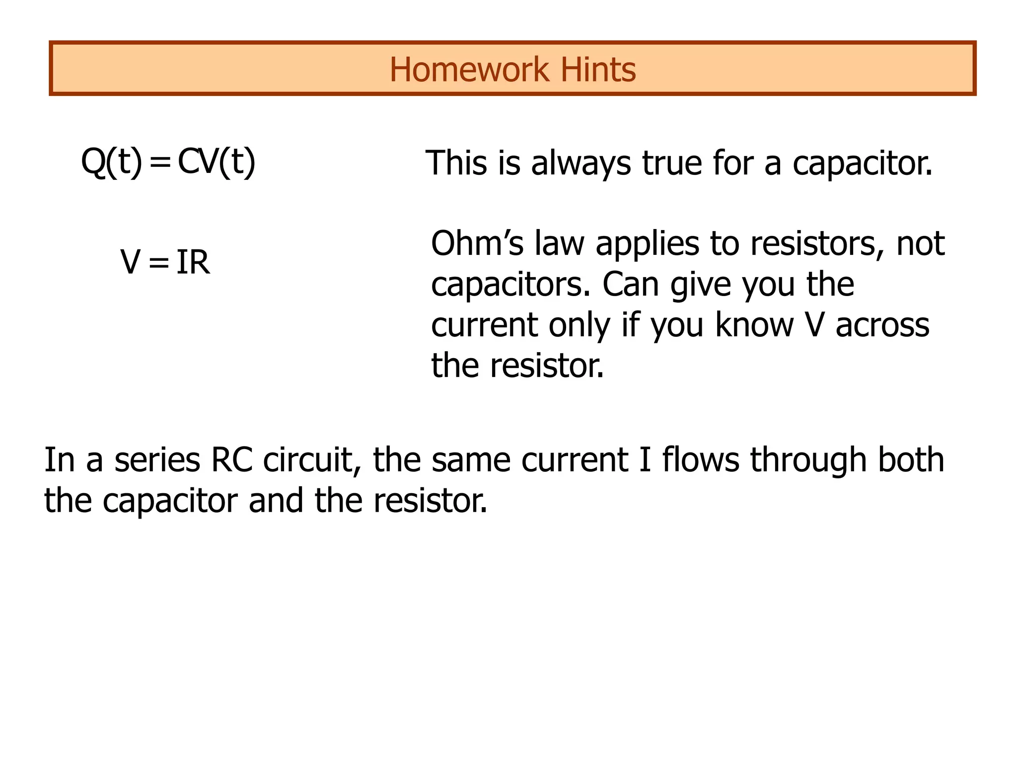 Homework Hints
V =IR
Q(t)=CV(t) This is always true for a capacitor.
Ohm’s law applies to resistors, not
capacitors. Can give you the
current only if you know V across
the resistor.
In a series RC circuit, the same current I flows through both
the capacitor and the resistor.
 