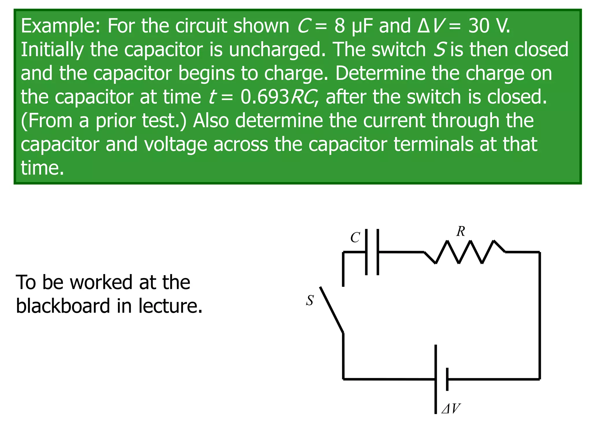 Example: For the circuit shown C = 8 μF and ΔV = 30 V.
Initially the capacitor is uncharged. The switch S is then closed
and the capacitor begins to charge. Determine the charge on
the capacitor at time t = 0.693RC, after the switch is closed.
(From a prior test.) Also determine the current through the
capacitor and voltage across the capacitor terminals at that
time.
C
ΔV
R
S
To be worked at the
blackboard in lecture.
 
