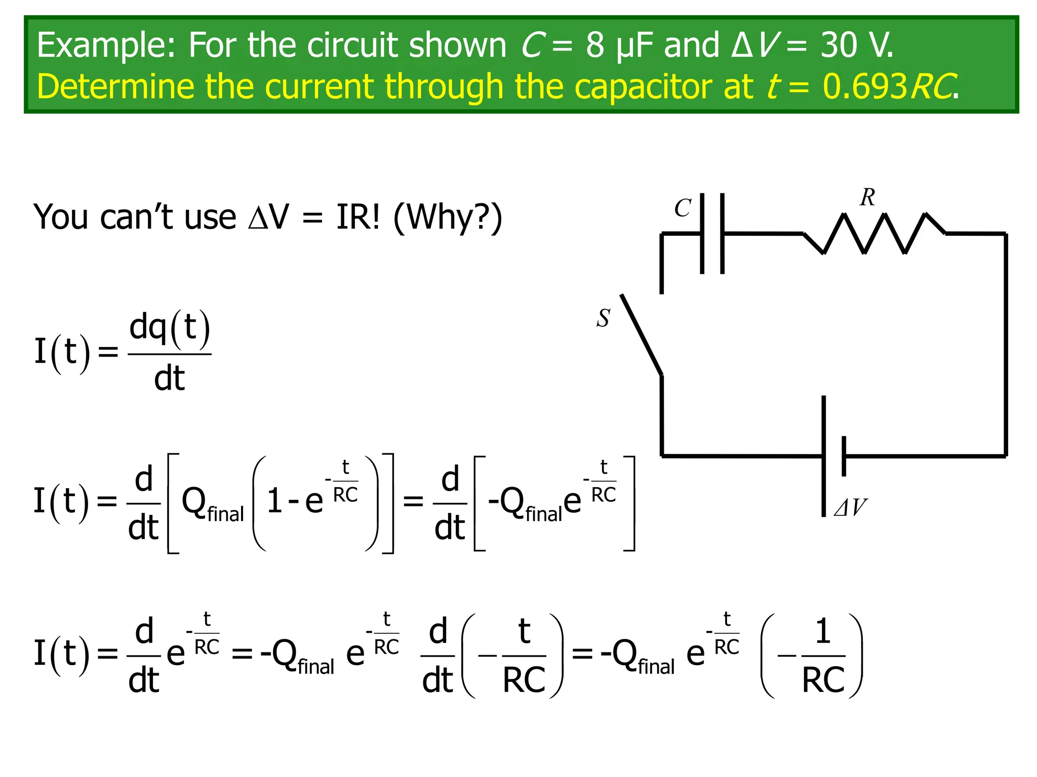 Example: For the circuit shown C = 8 μF and ΔV = 30 V.
Determine the current through the capacitor at t = 0.693RC.
You can’t use V = IR! (Why?) C
ΔV
R
S
 
 
dq t
I t =
dt
 
 
   
 
   
 
   
 
t t
- -
RC RC
final final
d d
I t = Q 1- e = -Q e
dt dt
     
 
   
   
t t t
- - -
RC RC RC
final final
d d t 1
I t = e =-Q e =-Q e
dt dt RC RC
 
