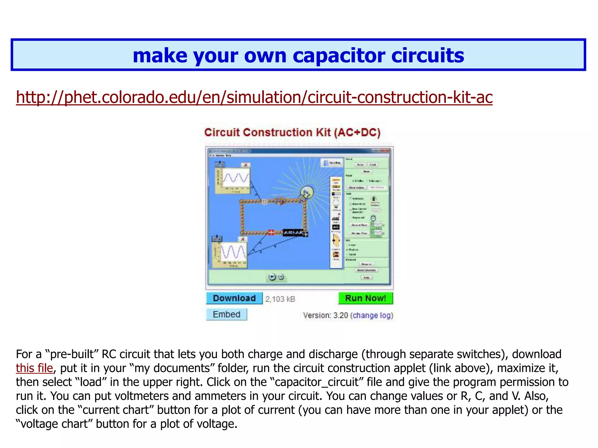 make your own capacitor circuits
http://phet.colorado.edu/en/simulation/circuit-construction-kit-ac
For a “pre-built” RC circuit that lets you both charge and discharge (through separate switches), download
this file, put it in your “my documents” folder, run the circuit construction applet (link above), maximize it,
then select “load” in the upper right. Click on the “capacitor_circuit” file and give the program permission to
run it. You can put voltmeters and ammeters in your circuit. You can change values or R, C, and V. Also,
click on the “current chart” button for a plot of current (you can have more than one in your applet) or the
“voltage chart” button for a plot of voltage.
 
