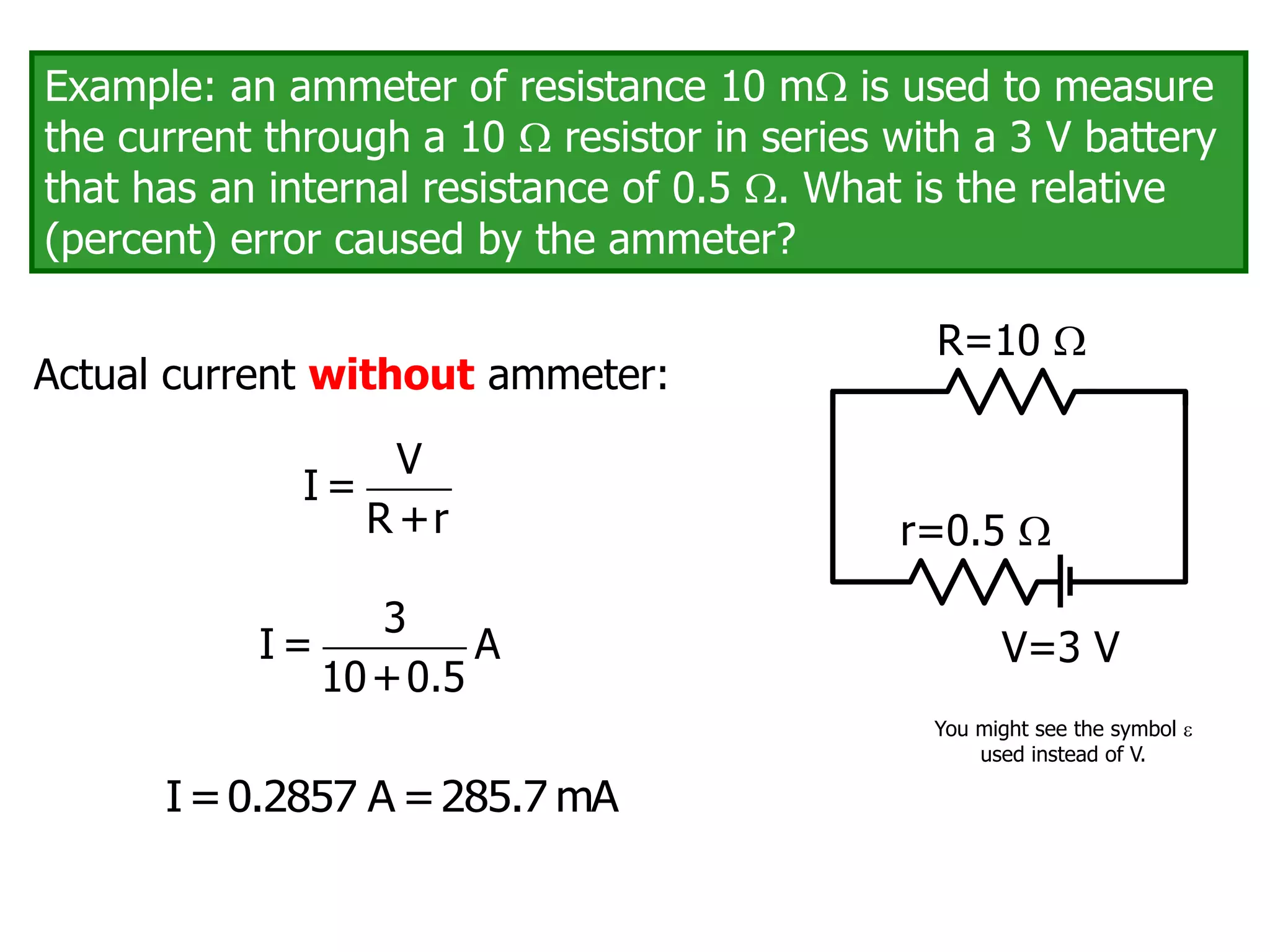 Example: an ammeter of resistance 10 m is used to measure
the current through a 10  resistor in series with a 3 V battery
that has an internal resistance of 0.5 . What is the relative
(percent) error caused by the ammeter?
V=3 V
R=10 
r=0.5 
Actual current without ammeter:
V
I =
R +r
3
I = A
10+0.5
I=0.2857 A =285.7 mA
You might see the symbol 
used instead of V.
 