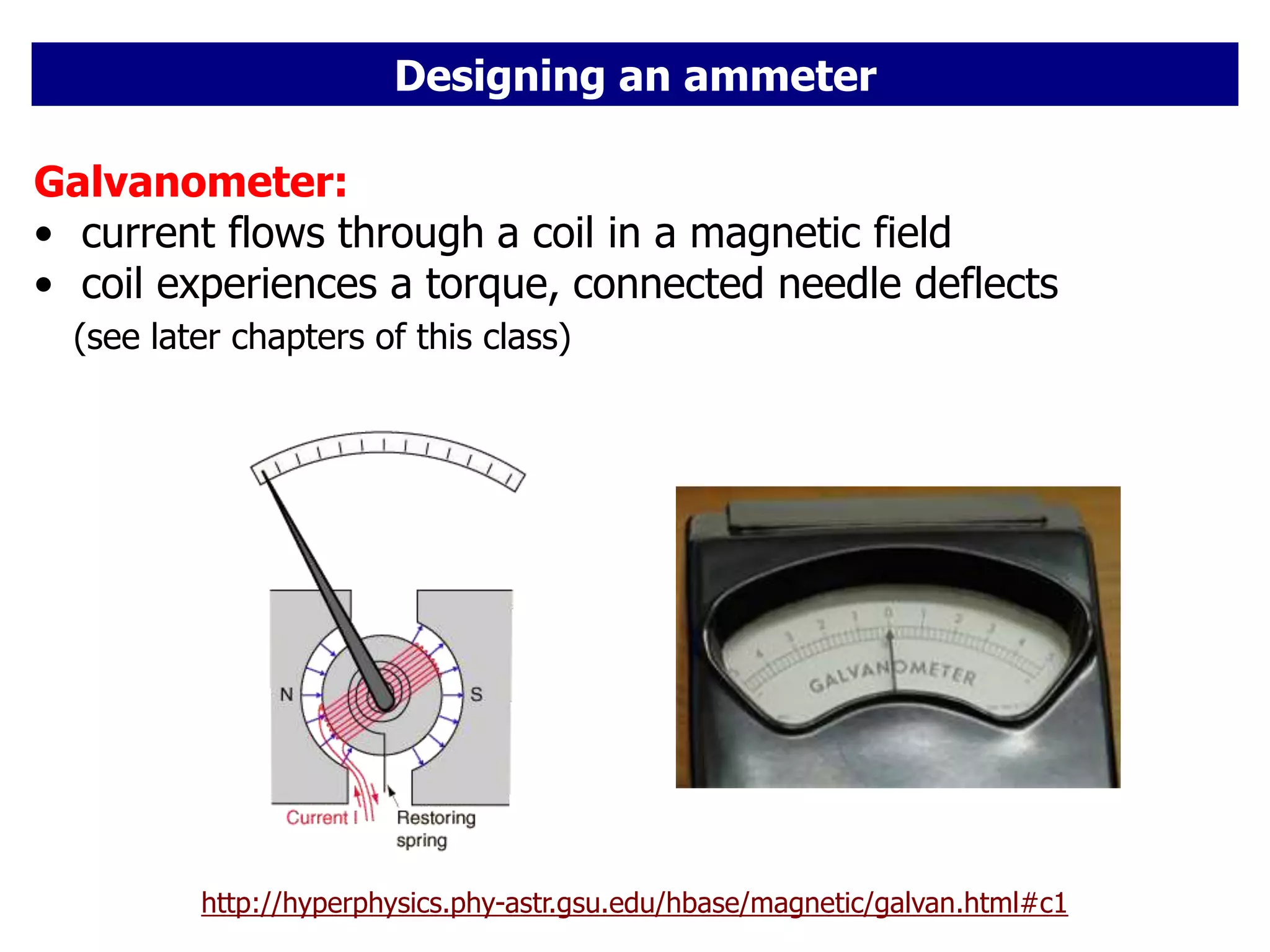Designing an ammeter
http://hyperphysics.phy-astr.gsu.edu/hbase/magnetic/galvan.html#c1
Galvanometer:
• current flows through a coil in a magnetic field
• coil experiences a torque, connected needle deflects
(see later chapters of this class)
 