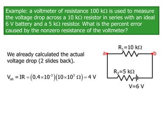 Example: a voltmeter of resistance 100 k is used to measure
the voltage drop across a 10 k resistor in series with an ideal
6 V battery and a 5 k resistor. What is the percent error
caused by the nonzero resistance of the voltmeter?
We already calculated the actual
voltage drop (2 slides back).
V=6 V
R1=10 k
R2=5 k
a b
  
    
-3 3
ab
V =IR 0.4 10 10 10 4 V
 