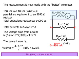 The measurement is now made with the “better” voltmeter.
V=6 V
R1=10 k
R2=5 k
V
RV=100 k
a b
100 k and 10 k resistors in
parallel are equivalent to an 9090 
resistor.
Total equivalent resistance: 14090 
Total current: I=4.26x10-4 A
I=.426 mA
The voltage drop from a to b:
6-(4.26x10-4)(5000)=3.87 V.
The percent error is.

4 -3.87
% Error = 100 =3.25%
4
Not great, but much better.
 