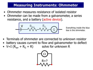• Ohmmeter measures resistance of isolated resistor
• Ohmmeter can be made from a galvanometer, a series
resistance, and a battery (active device).
G
RG
RSer
R=?
• Terminals of ohmmeter are connected to unknown resistor
• battery causes current to flow and galvanometer to deflect
• V=I (Rser + RG + R) solve for unknown R

Measuring Instruments: Ohmmeter
Everything inside the blue
box is the ohmmeter.
V
 