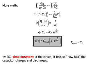 More math: 0 ε
 
q t
0
dq' dt'
= -
q- C RC
  0
0
ε
q t
1
ln q'- C = - t'
RC
ε
ε
 
 
 
q- C t
ln = -
-C RC
ε ε
t
-
RC
q-C =-C e
 
 
 
 
t
-
RC
final
q t =Q 1-e ε

final
Q C
= RC: time constant of the circuit; it tells us “how fast” the
capacitor charges and discharges.
 
