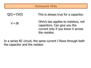 Homework Hints
V =IR
Q(t)=CV(t) This is always true for a capacitor.
Ohm’s law applies to resistors, not
capacitors. Can give you the
current only if you know V across
the resistor.
In a series RC circuit, the same current I flows through both
the capacitor and the resistor.
 
