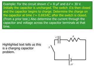 Example: For the circuit shown C = 8 μF and ΔV = 30 V.
Initially the capacitor is uncharged. The switch S is then closed
and the capacitor begins to charge. Determine the charge on
the capacitor at time t = 0.693RC, after the switch is closed.
(From a prior test.) Also determine the current through the
capacitor and voltage across the capacitor terminals at that
time.
C
ΔV
R
S
Highlighted text tells us this
is a charging capacitor
problem.
 