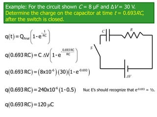 Example: For the circuit shown C = 8 μF and ΔV = 30 V.
Determine the charge on the capacitor at time t = 0.693RC,
after the switch is closed.
C
ΔV
R
S
 
 
 
 
t
-
RC
final
q t =Q 1-e
 
 
  
 
0.693 RC
-
RC
q 0.693 RC =C V 1-e
     
-6 -0.693
q 0.693 RC = 8x10 30 1- e
   
-6
q 0.693RC =240x10 1-0.5
  
q 0.693RC =120 C
Nuc E’s should recognize that e-0.693 = ½.
 