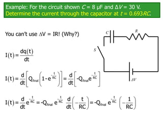 Example: For the circuit shown C = 8 μF and ΔV = 30 V.
Determine the current through the capacitor at t = 0.693RC.
You can’t use V = IR! (Why?) C
ΔV
R
S
 
 
dq t
I t =
dt
 
 
   
 
   
 
   
 
t t
- -
RC RC
final final
d d
I t = Q 1- e = -Q e
dt dt
     
 
   
   
t t t
- - -
RC RC RC
final final
d d t 1
I t = e =-Q e =-Q e
dt dt RC RC
 