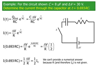 Example: For the circuit shown C = 8 μF and ΔV = 30 V.
Determine the current through the capacitor at t = 0.693RC.
C
ΔV
R
S
 

t t
- -
final RC RC
Q C V
I t = e = e
RC RC
 
 t
-
RC
V
I t = e
R
 
   
 
 
0.693 RC
-
RC
V V 1
I 0.693 RC = e =
R R 2
 

0
1 V 1
I 0.693 RC = = I
2 R 2
We can’t provide a numerical answer
because R (and therefore I0) is not given.
 