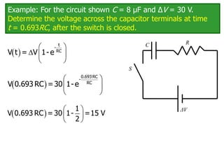 Example: For the circuit shown C = 8 μF and ΔV = 30 V.
Determine the voltage across the capacitor terminals at time
t = 0.693RC, after the switch is closed.
C
ΔV
R
S
 
 
  
 
t
-
RC
V t = V 1-e
 
 
 
 
0.693 RC
-
RC
V 0.693 RC =30 1-e
   
 
 
1
V 0.693 RC = 30 1- =15 V
2
 