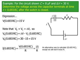 Example: For the circuit shown C = 8 μF and ΔV = 30 V.
Determine the voltage across the capacitor terminals at time
t = 0.693RC, after the switch is closed.
C
ΔV
R
S
 
V 0.693RC =15 V

R C
Note that V + V = V, so
   

R C
V 0.693RC = V - V 0.693RC
 
R
V 0.693RC =30 -15=15 V
 
 
V 0.693 RC 15
I 0.693 RC = =
R R
An alternative way to calculate I(0.693 RC),
except we still don’t know R.
Digression…
 