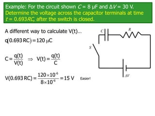 Example: For the circuit shown C = 8 μF and ΔV = 30 V.
Determine the voltage across the capacitor terminals at time
t = 0.693RC, after the switch is closed.
C
ΔV
R
S
  
q 0.693RC =120 C

q(t) q(t)
C = V(t)=
V(t) C
Easier!
A different way to calculate V(t)…


-6
-6
120 10
V(0.693 RC)= =15 V
8 10
 