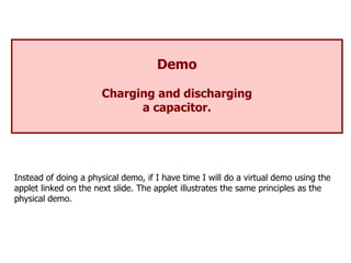 Demo
Charging and discharging
a capacitor.
Instead of doing a physical demo, if I have time I will do a virtual demo using the
applet linked on the next slide. The applet illustrates the same principles as the
physical demo.
 