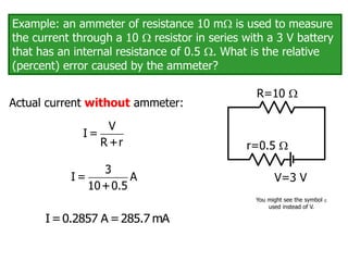 Example: an ammeter of resistance 10 m is used to measure
the current through a 10  resistor in series with a 3 V battery
that has an internal resistance of 0.5 . What is the relative
(percent) error caused by the ammeter?
V=3 V
R=10 
r=0.5 
Actual current without ammeter:
V
I =
R +r
3
I = A
10+0.5
I=0.2857 A =285.7 mA
You might see the symbol 
used instead of V.
 