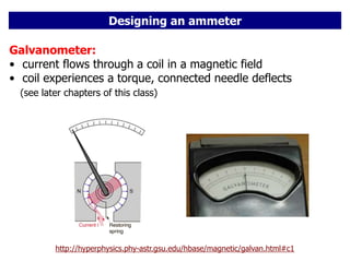 Designing an ammeter
http://hyperphysics.phy-astr.gsu.edu/hbase/magnetic/galvan.html#c1
Galvanometer:
• current flows through a coil in a magnetic field
• coil experiences a torque, connected needle deflects
(see later chapters of this class)
 
