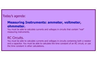 Today’s agenda:
Measuring Instruments: ammeter, voltmeter,
ohmmeter.
You must be able to calculate currents and voltages in circuits that contain “real”
measuring instruments.
RC Circuits.
You must be able to calculate currents and voltages in circuits containing both a resistor
and a capacitor. You must be able to calculate the time constant of an RC circuit, or use
the time constant in other calculations.
 