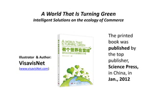 A World That Is Turning Green
         Intelligent Solutions on the ecology of Commerce


                                                The printed 
                                                book was 
                                                published by 
Illustrator  & Author: 
                                                the top 
                                                publisher, 
VisavisNet
(www.visavisNet.com)                            Science Press,
                                                in China, in 
                                                Jan., 2012
 