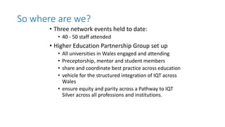 So where are we?
• Three network events held to date:
• 40 - 50 staff attended
• Higher Education Partnership Group set up
• All universities in Wales engaged and attending
• Preceptorship, mentor and student members
• share and coordinate best practice across education
• vehicle for the structured integration of IQT across
Wales
• ensure equity and parity across a Pathway to IQT
Silver across all professions and institutions.
 