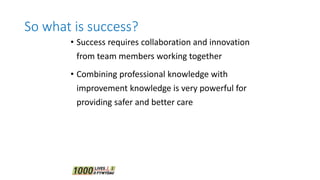 So what is success?
• Success requires collaboration and innovation
from team members working together
• Combining professional knowledge with
improvement knowledge is very powerful for
providing safer and better care
 