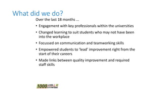 What did we do?
Over the last 18 months ...
• Engagement with key professionals within the universities
• Changed learning to suit students who may not have been
into the workplace
• Focussed on communication and teamworking skills
• Empowered students to ‘lead’ improvement right from the
start of their careers
• Made links between quality improvement and required
staff skills
 