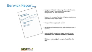 • Recognise with clarity and courage the needed for wide
systemic change – all improvement begins with
recognition of the need to improve.
• Reassert the primacy of working with patients and carers
to set and achieve quality goals.
• Use quantitative targets with caution.
• Recognise that transparency and open communication is
essential.
• Give the people of the NHS – top to bottom – career
long help to learn and apply modern QI/QA methods.
• Make sure pride and joy in work, not fear, infuse the
NHS
Berwick Report...
 