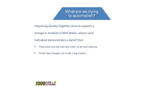 Improving Quality Together aims to support a
change in mindset in NHS Wales, where each
individual demonstrates a belief that:
 They have one job and two roles: to do and improve.
 Small step changes can make a big impact.
 