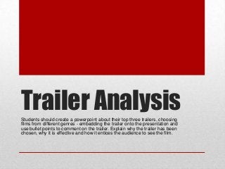 Trailer Analysis
Students should create a powerpoint about their top three trailers, choosing
films from different genres - embedding the trailer onto the presentation and
use bullet points to comment on the trailer. Explain why the trailer has been
chosen, why it is effective and how it entices the audience to see the film.

 