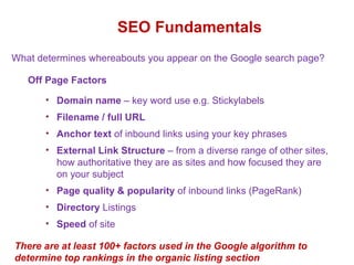 SEO Fundamentals Off Page Factors Domain name  – key word use e.g. Stickylabels  Filename / full URL  Anchor text  of inbound links using your key phrases  External Link Structure  – from a diverse range of other sites, how authoritative they are as sites and how focused they are on your subject Page quality & popularity  of inbound links (PageRank) Directory  Listings  Speed  of site What determines whereabouts you appear on the Google search page? There are at least 100+ factors used in the Google algorithm to determine top rankings in the organic listing section 