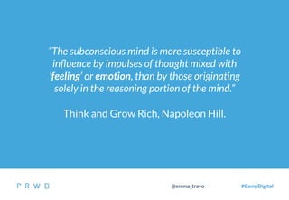 18
@emma_travo #CampDigital
“The subconscious mind is more susceptible to
inﬂuence by impulses of thought mixed with
‘feeling’ or emotion, than by those originating
solely in the reasoning portion of the mind.”
Think and Grow Rich, Napoleon Hill.
 