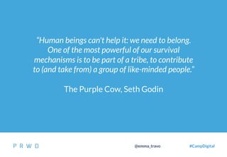 31
@emma_travo #CampDigital
“Human beings can't help it: we need to belong.
One of the most powerful of our survival
mechanisms is to be part of a tribe, to contribute
to (and take from) a group of like-minded people.”
The Purple Cow, Seth Godin
 