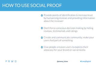 34
@emma_travo #CampDigital
HOW TO USE SOCIAL PROOF
Provide points of identiﬁcation & increase trust
by humanising reviews and providing information
about the reviewer
Don’t force conscious decision making by hiding
reviews, testimonials and ratings
Give people a reason users to express their
advocacy for your brand on social media
Create and communicate community; make your
users feel part of something
 