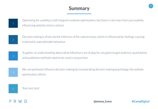 48
@emma_travo #CampDigital
1
4
2
3
Summary
Optimising for usability is still integral in website optimisation, but there’s a lot more than just usability
inﬂuencing website visitors actions
Decision making is driven by the inﬂuence of the subconscious, which is inﬂuenced by ‘feelings’, causing
irrational & unpredictable behaviour
To gather an understanding about what inﬂuencers are at play for any given target audience, quantitative
and qualitative methods need to be used in conjunction
We can positively inﬂuence decision making by incorporating decision making psychology into website
optimisation efforts
5 Test, test, test!
 