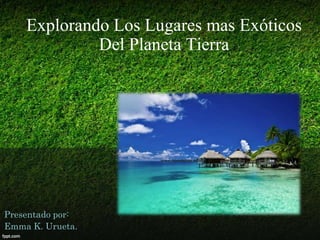 Explorando Los Lugares mas Exóticos
Del Planeta Tierra

Presentado por:
Emma K. Urueta.

 