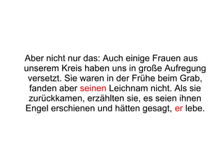 Aber nicht nur das: Auch einige Frauen aus
unserem Kreis haben uns in große Aufregung
 versetzt. Sie waren in der Frühe beim Grab,
 fanden aber seinen Leichnam nicht. Als sie
 zurückkamen, erzählten sie, es seien ihnen
Engel erschienen und hätten gesagt, er lebe.
 