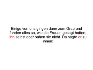 Einige von uns gingen dann zum Grab und
fanden alles so, wie die Frauen gesagt hatten;
ihn selbst aber sahen sie nicht. Da sagte er zu
                    ihnen:
 