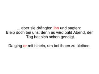 ... aber sie drängten ihn und sagten:
Bleib doch bei uns; denn es wird bald Abend, der
            Tag hat sich schon geneigt.

 Da ging er mit hinein, um bei ihnen zu bleiben.
 