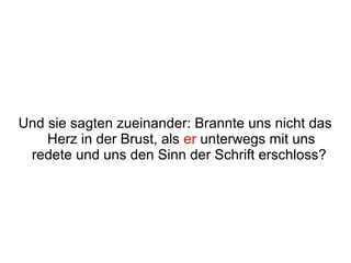 Und sie sagten zueinander: Brannte uns nicht das
    Herz in der Brust, als er unterwegs mit uns
 redete und uns den Sinn der Schrift erschloss?
 