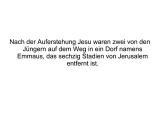 Nach der Auferstehung Jesu waren zwei von den
   Jüngern auf dem Weg in ein Dorf namens
  Emmaus, das sechzig Stadien von Jerusalem
                  entfernt ist.
 